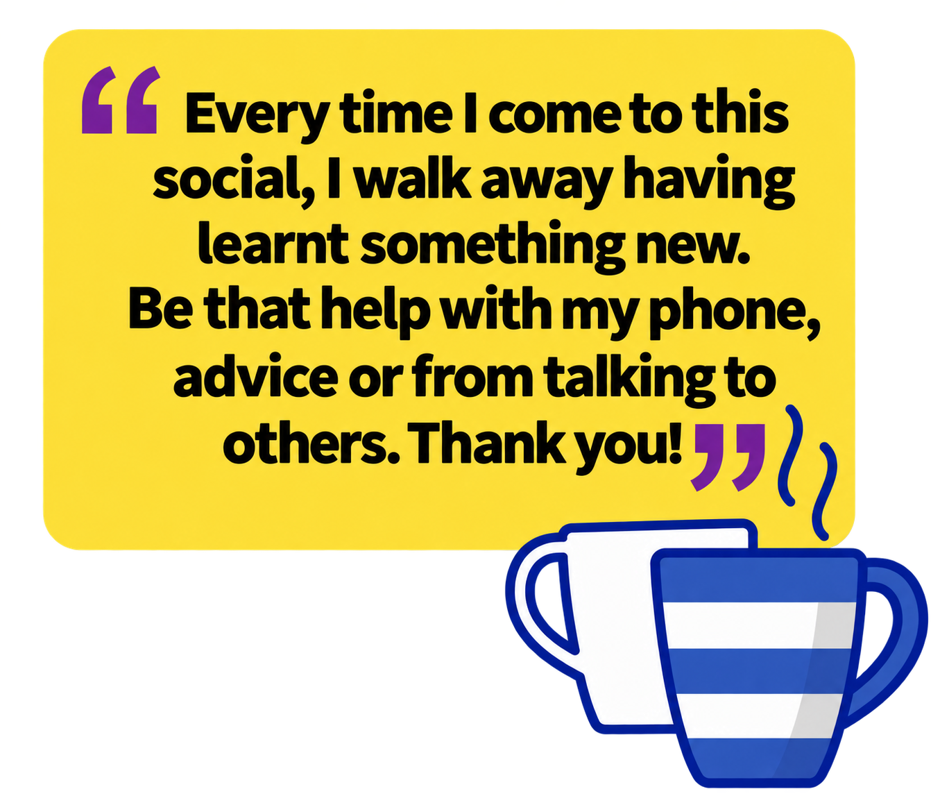 A quote in black text on a yellow background, with purple quotation marks and an illustration of two steaming mugs beneath it. The quote reads: “Every time I come to this social, I walk away having learnt something new. Be that help with my phone, advice or from talking to others. Thank you!”