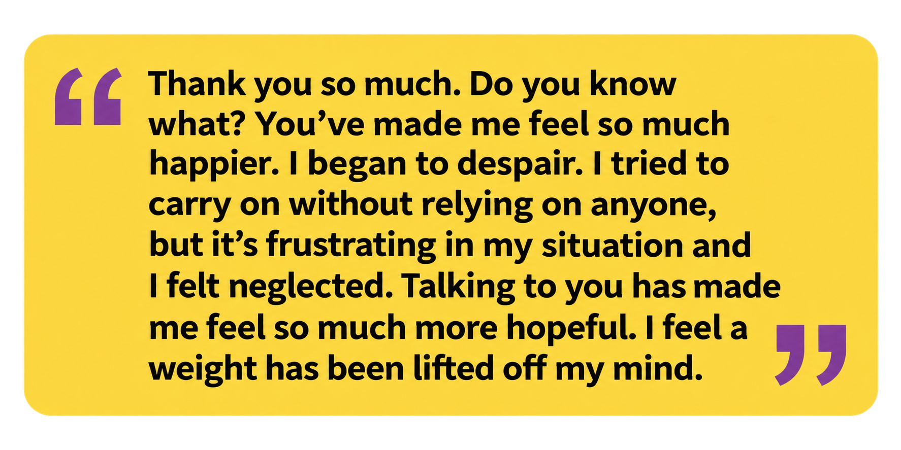 A quote in black text on a yellow background, with purple quotation marks. It reads: “Thank you so much. Do you know what? You’ve made me feel so much happier. I began to despair. I tried to carry on without relying on anyone, but it’s frustrating in my situation and I felt neglected. Talking to you has made me feel so much more hopeful. I feel a weight has been lifted off my mind.”